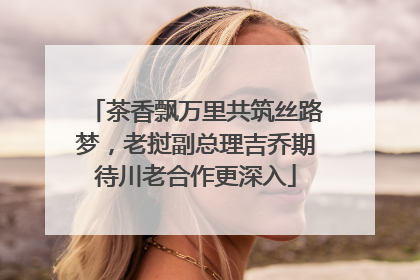 茶香飘万里共筑丝路梦，老挝副总理吉乔期待川老合作更深入