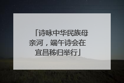 诗咏中华民族母亲河，端午诗会在宜昌秭归举行