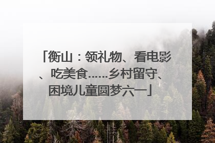 衡山：领礼物、看电影、吃美食……乡村留守、困境儿童圆梦六一