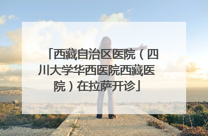 西藏自治区医院（四川大学华西医院西藏医院）在拉萨开诊