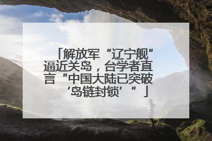 解放军“辽宁舰”逼近关岛，台学者直言“中国大陆已突破‘岛链封锁’”