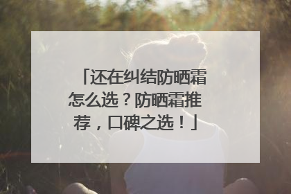 还在纠结防晒霜怎么选？防晒霜推荐，口碑之选！