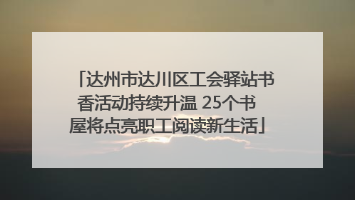 达州市达川区工会驿站书香活动持续升温 25个书屋将点亮职工阅读新生活