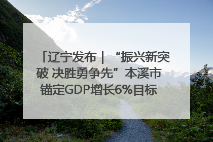 辽宁发布｜“振兴新突破 决胜勇争先”本溪市锚定GDP增长6%目标推进十项重点工作