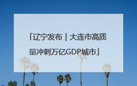 辽宁发布｜大连市高质量冲刺万亿GDP城市