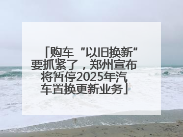 购车“以旧换新”要抓紧了，郑州宣布将暂停2025年汽车置换更新业务