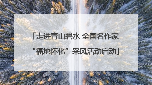 走进青山碧水 全国名作家“福地怀化”采风活动启动