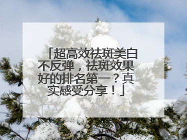 超高效祛斑美白不反弹，祛斑效果好的排名第一？真实感受分享！
