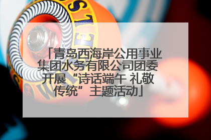 青岛西海岸公用事业集团水务有限公司团委开展“诗话端午 礼敬传统”主题活动