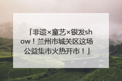 非遗×童艺×银发show！兰州市城关区这场公益集市火热开市！