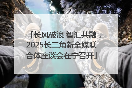 长风破浪 智汇共融，2025长三角新全媒联合体座谈会在宁召开