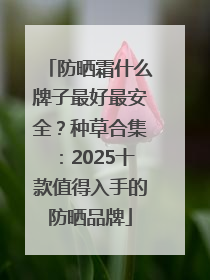防晒霜什么牌子最好最安全？种草合集：2025十款值得入手的防晒品牌