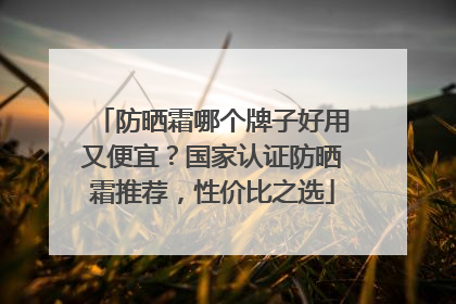 防晒霜哪个牌子好用又便宜？国家认证防晒霜推荐，性价比之选