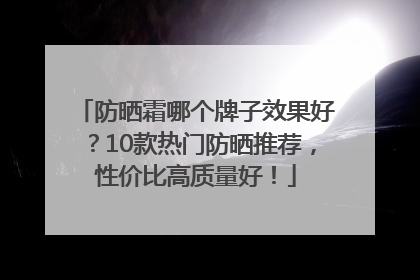 防晒霜哪个牌子效果好？10款热门防晒推荐，性价比高质量好！