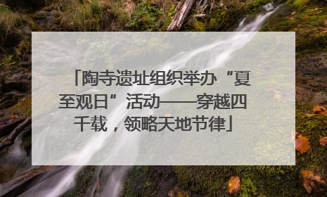 陶寺遗址组织举办“夏至观日”活动——穿越四千载，领略天地节律