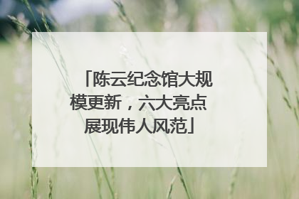 陈云纪念馆大规模更新，六大亮点展现伟人风范