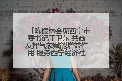 陈振林会见西宁市委书记王卫东 共商发挥气象赋能增益作用 服务西宁经济社会高质量发展