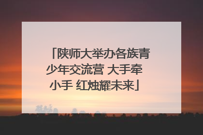 陕师大举办各族青少年交流营 大手牵小手 红烛耀未来
