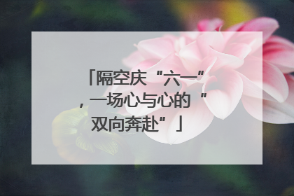 隔空庆“六一”，一场心与心的“双向奔赴”
