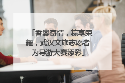 香囊寄情，粽享荣耀，武汉文旅志愿者为导游大赛添彩
