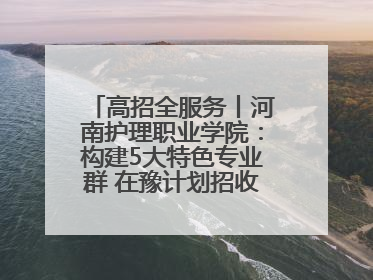 高招全服务丨河南护理职业学院：构建5大特色专业群 在豫计划招收4900人
