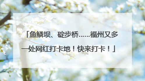 鱼鳞坝、碇步桥……福州又多一处网红打卡地！快来打卡！