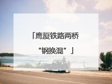 鹰厦铁路两桥“钢换混”