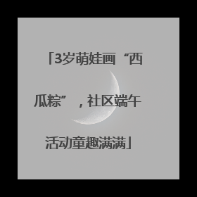 3岁萌娃画“西瓜粽”，社区端午活动童趣满满