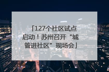127个社区试点启动！苏州召开“城管进社区”现场会