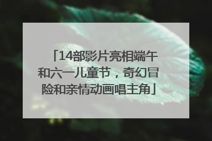 14部影片亮相端午和六一儿童节，奇幻冒险和亲情动画唱主角