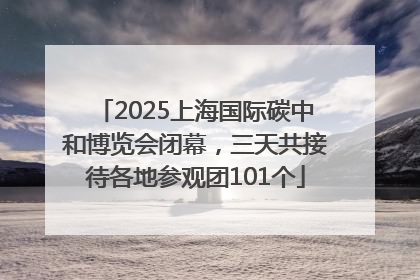 2025上海国际碳中和博览会闭幕，三天共接待各地参观团101个
