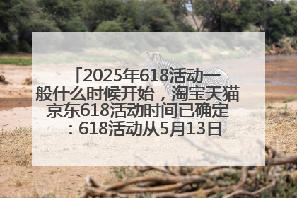2025年618活动一般什么时候开始，淘宝天猫京东618活动时间已确定：618活动从5月13日开始到6月20日结束