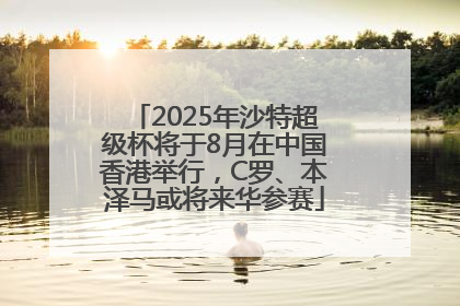 2025年沙特超级杯将于8月在中国香港举行，C罗、本泽马或将来华参赛