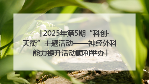 2025年第5期“科创·天衢”主题活动——神经外科能力提升活动顺利举办