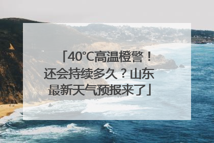 40℃高温橙警！还会持续多久？山东最新天气预报来了