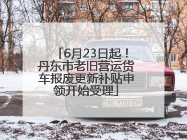 6月23日起！丹东市老旧营运货车报废更新补贴申领开始受理