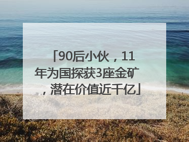90后小伙，11年为国探获3座金矿，潜在价值近千亿