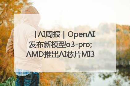 AI周报｜OpenAI发布新模型o3-pro;AMD推出AI芯片MI350“硬刚”英伟达
