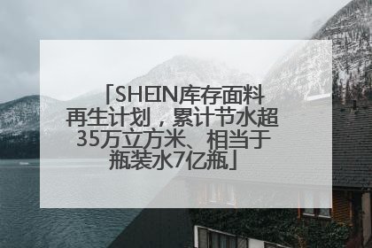 SHEIN库存面料再生计划，累计节水超35万立方米、相当于瓶装水7亿瓶